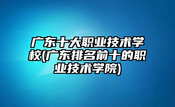 廣東十大職業(yè)技術學校(廣東排名前十的職業(yè)技術學院)