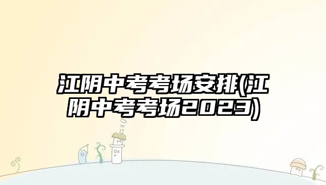 江陰中考考場安排(江陰中考考場2023)