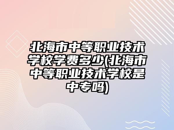 北海市中等職業(yè)技術學校學費多少(北海市中等職業(yè)技術學校是中專嗎)