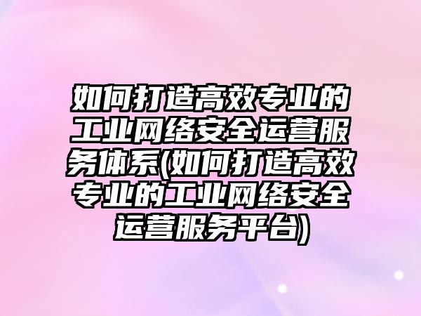 如何打造高效專業(yè)的工業(yè)網(wǎng)絡(luò)安全運(yùn)營(yíng)服務(wù)體系(如何打造高效專業(yè)的工業(yè)網(wǎng)絡(luò)安全運(yùn)營(yíng)服務(wù)平臺(tái))