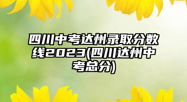 四川中考達(dá)州錄取分?jǐn)?shù)線2023(四川達(dá)州中考總分)