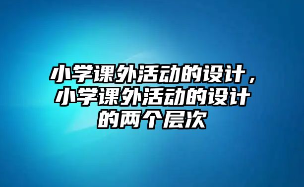 小學(xué)課外活動(dòng)的設(shè)計(jì)，小學(xué)課外活動(dòng)的設(shè)計(jì)的兩個(gè)層次