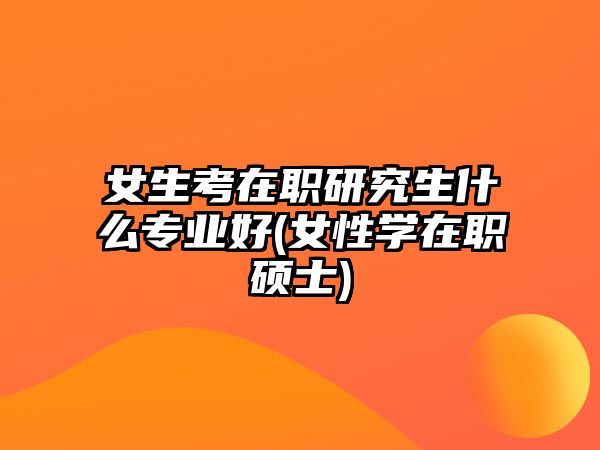 女生考在職研究生什么專業(yè)好(女性學(xué)在職碩士)