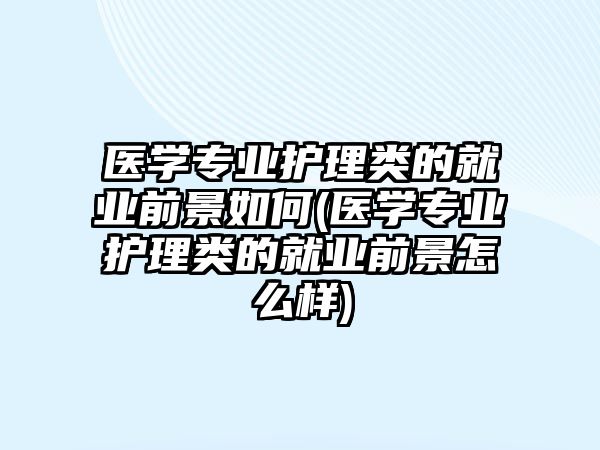 醫(yī)學專業(yè)護理類的就業(yè)前景如何(醫(yī)學專業(yè)護理類的就業(yè)前景怎么樣)