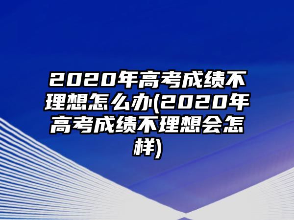 2020年高考成績不理想怎么辦(2020年高考成績不理想會怎樣)