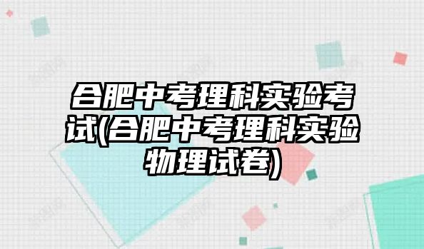 合肥中考理科實(shí)驗(yàn)考試(合肥中考理科實(shí)驗(yàn)物理試卷)