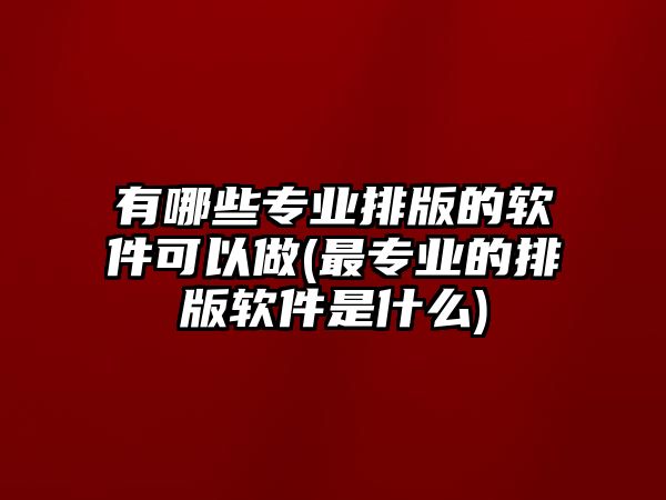 有哪些專業(yè)排版的軟件可以做(最專業(yè)的排版軟件是什么)