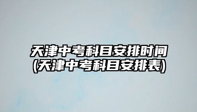 天津中考科目安排時間(天津中考科目安排表)