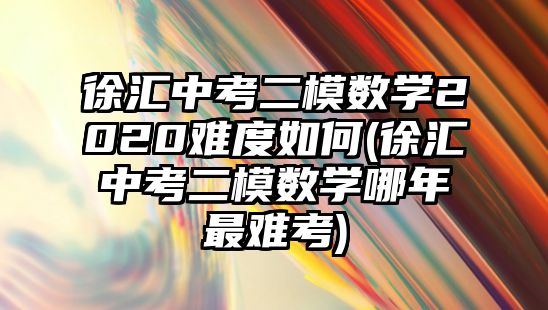 徐匯中考二模數(shù)學(xué)2020難度如何(徐匯中考二模數(shù)學(xué)哪年最難考)