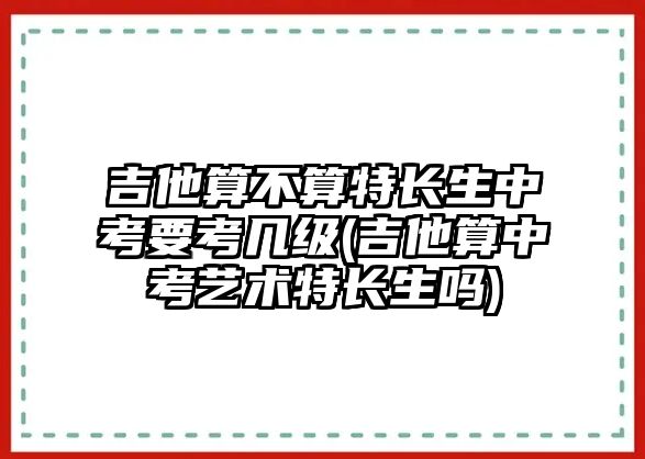 吉他算不算特長(zhǎng)生中考要考幾級(jí)(吉他算中考藝術(shù)特長(zhǎng)生嗎)