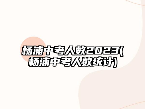 楊浦中考人數(shù)2023(楊浦中考人數(shù)統(tǒng)計(jì))