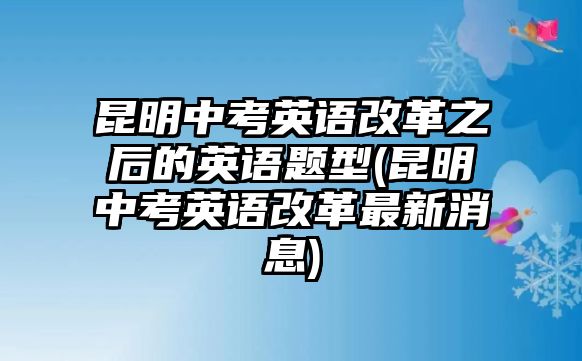 昆明中考英語改革之后的英語題型(昆明中考英語改革最新消息)