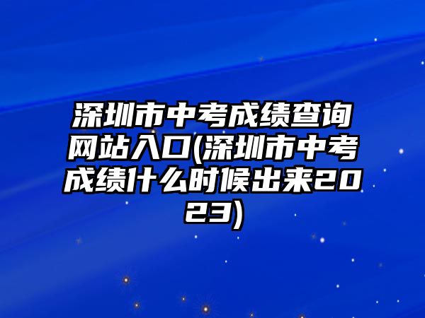 深圳市中考成績查詢網(wǎng)站入口(深圳市中考成績什么時候出來2023)