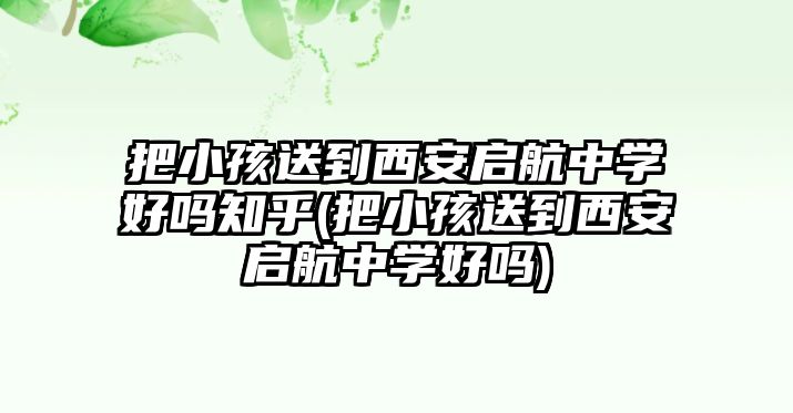 把小孩送到西安啟航中學(xué)好嗎知乎(把小孩送到西安啟航中學(xué)好嗎)