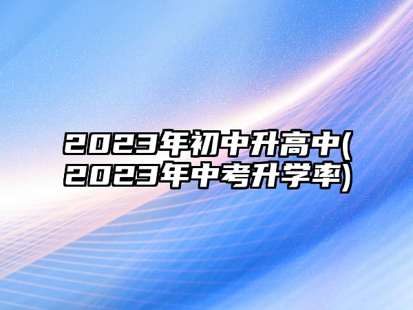 2023年初中升高中(2023年中考升學(xué)率)