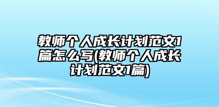 教師個人成長計劃范文1篇怎么寫(教師個人成長計劃范文1篇)