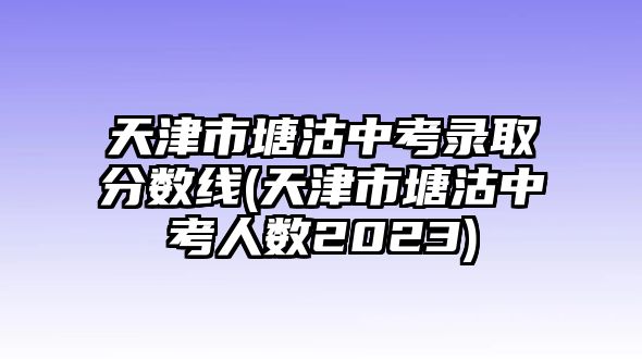 天津市塘沽中考錄取分?jǐn)?shù)線(天津市塘沽中考人數(shù)2023)