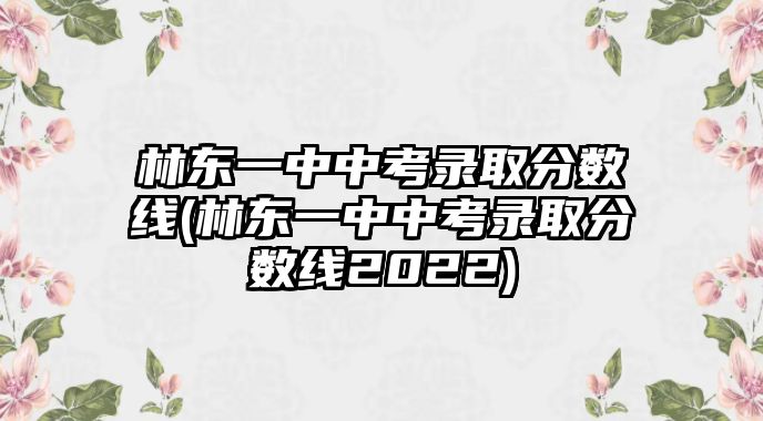 林東一中中考錄取分?jǐn)?shù)線(林東一中中考錄取分?jǐn)?shù)線2022)