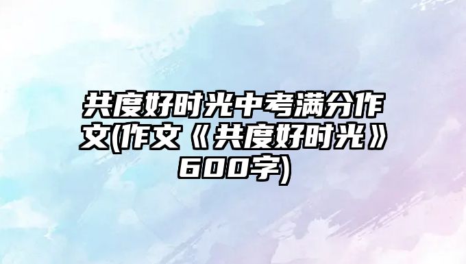 共度好時(shí)光中考滿分作文(作文《共度好時(shí)光》600字)