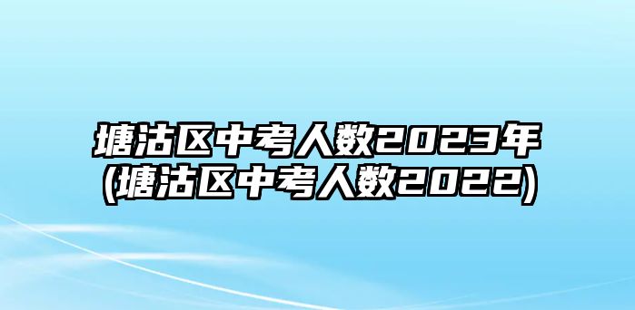 塘沽區(qū)中考人數(shù)2023年(塘沽區(qū)中考人數(shù)2022)