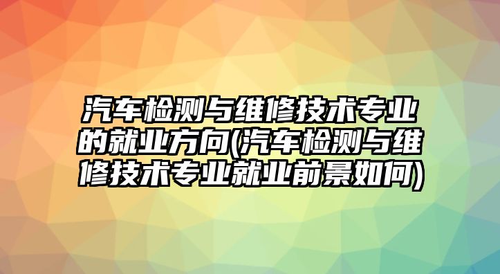 汽車檢測與維修技術(shù)專業(yè)的就業(yè)方向(汽車檢測與維修技術(shù)專業(yè)就業(yè)前景如何)