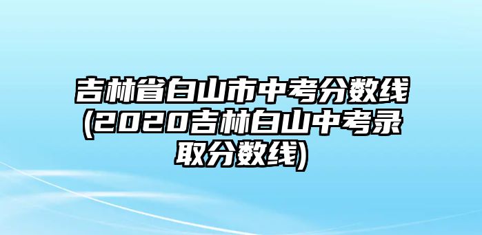 吉林省白山市中考分?jǐn)?shù)線(xiàn)(2020吉林白山中考錄取分?jǐn)?shù)線(xiàn))