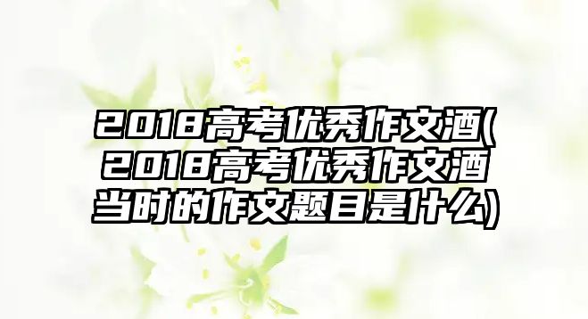 2018高考優(yōu)秀作文酒(2018高考優(yōu)秀作文酒當(dāng)時的作文題目是什么)