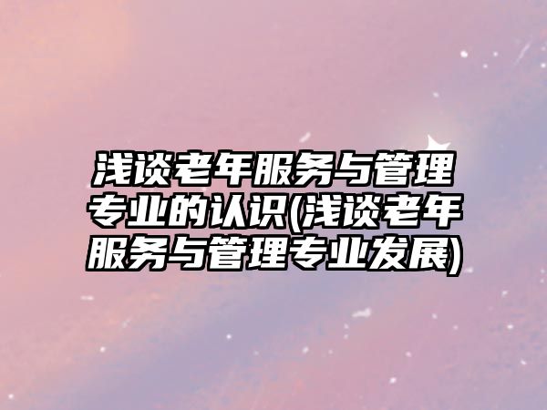 淺談老年服務(wù)與管理專業(yè)的認(rèn)識(shí)(淺談老年服務(wù)與管理專業(yè)發(fā)展)