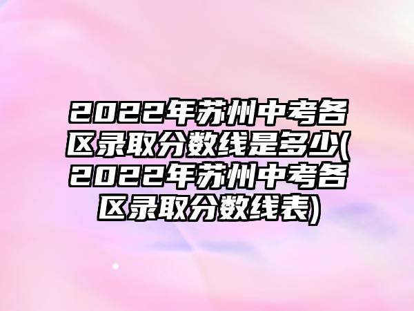 2022年蘇州中考各區(qū)錄取分?jǐn)?shù)線是多少(2022年蘇州中考各區(qū)錄取分?jǐn)?shù)線表)