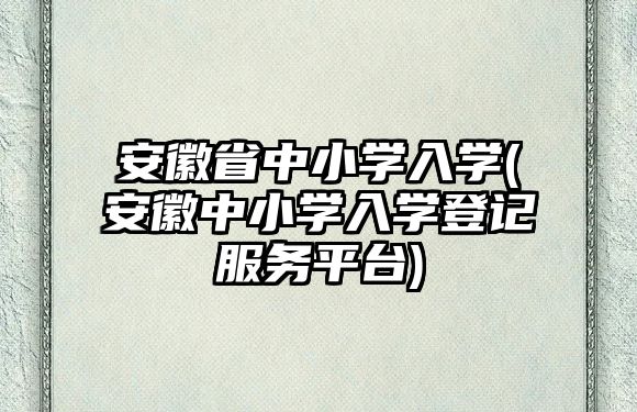 安徽省中小學入學(安徽中小學入學登記服務平臺)