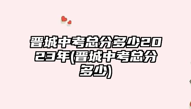 晉城中考總分多少2023年(晉城中考總分多少)