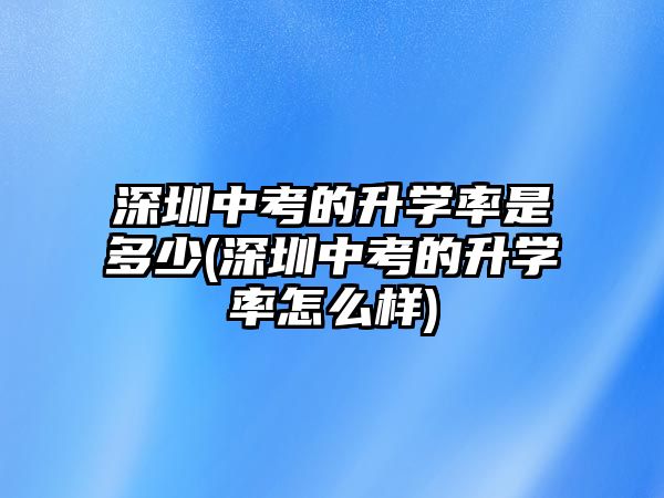 深圳中考的升學(xué)率是多少(深圳中考的升學(xué)率怎么樣)