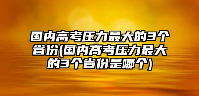 國內高考壓力最大的3個省份(國內高考壓力最大的3個省份是哪個)