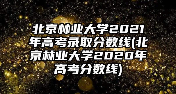 北京林業(yè)大學(xué)2021年高考錄取分數(shù)線(北京林業(yè)大學(xué)2020年高考分數(shù)線)