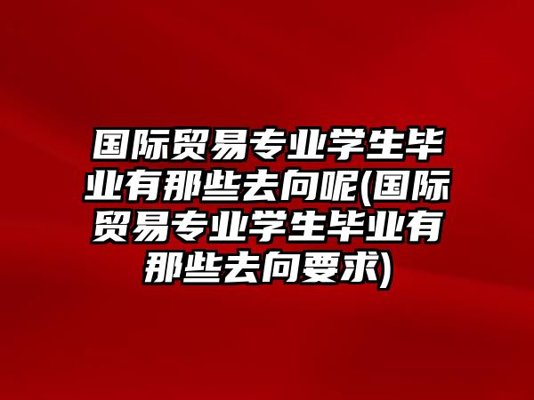 國(guó)際貿(mào)易專業(yè)學(xué)生畢業(yè)有那些去向呢(國(guó)際貿(mào)易專業(yè)學(xué)生畢業(yè)有那些去向要求)