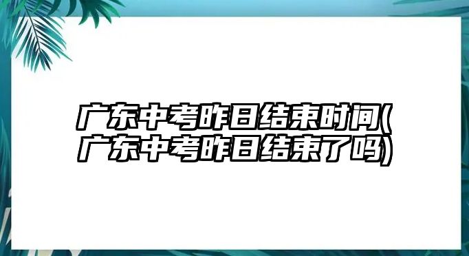 廣東中考昨日結束時間(廣東中考昨日結束了嗎)