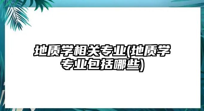 地質(zhì)學相關(guān)專業(yè)(地質(zhì)學專業(yè)包括哪些)