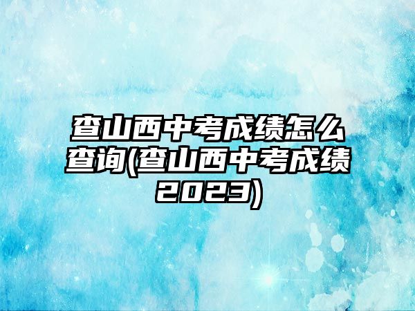 查山西中考成績怎么查詢(查山西中考成績2023)