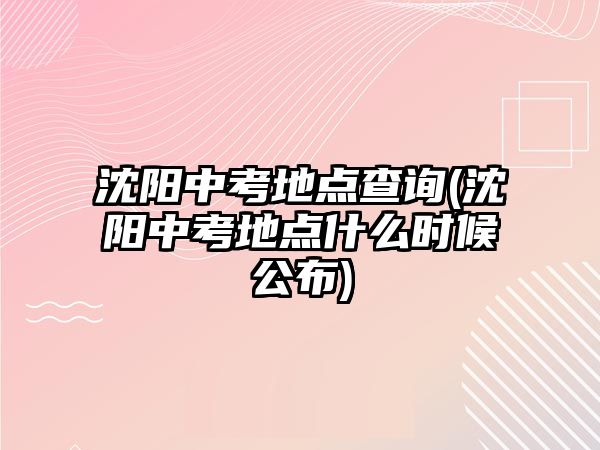 沈陽中考地點查詢(沈陽中考地點什么時候公布)