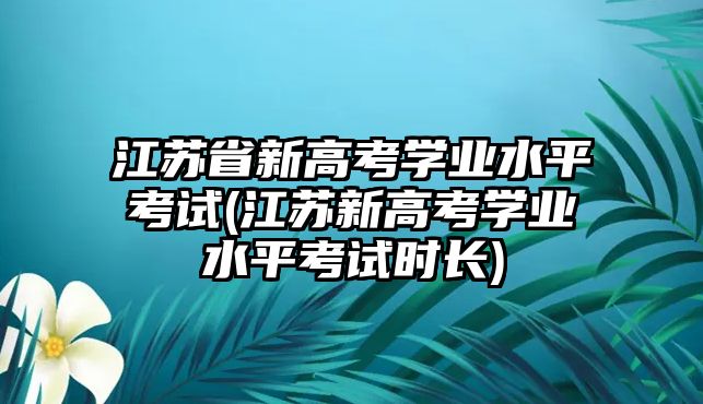 江蘇省新高考學業(yè)水平考試(江蘇新高考學業(yè)水平考試時長)