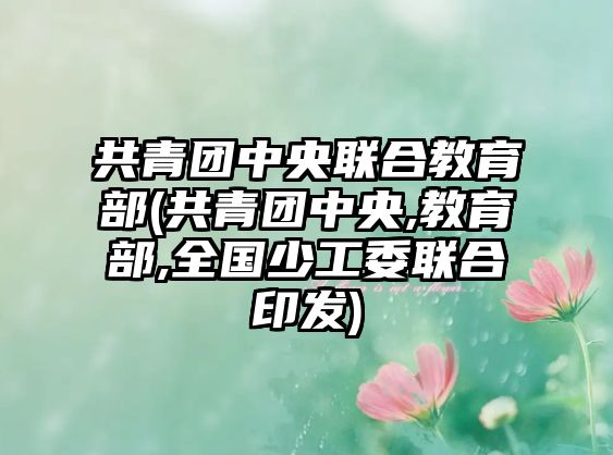 共青團(tuán)中央聯(lián)合教育部(共青團(tuán)中央,教育部,全國(guó)少工委聯(lián)合印發(fā))