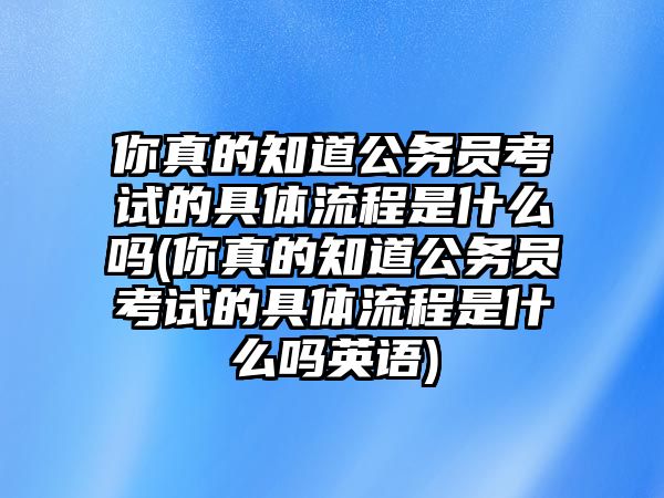 你真的知道公務員考試的具體流程是什么嗎(你真的知道公務員考試的具體流程是什么嗎英語)