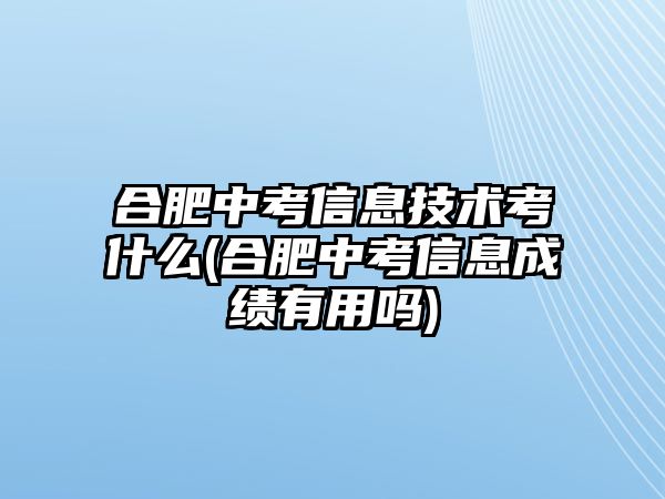 合肥中考信息技術考什么(合肥中考信息成績有用嗎)