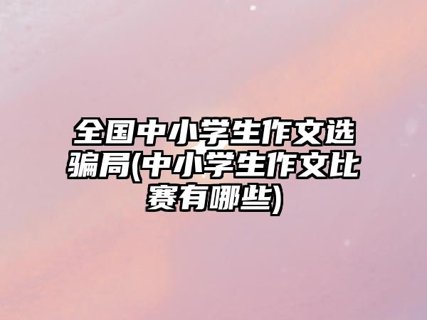 全國中小學生作文選騙局(中小學生作文比賽有哪些)