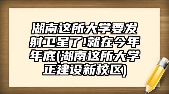 湖南這所大學要發(fā)射衛(wèi)星了!就在今年年底(湖南這所大學正建設(shè)新校區(qū))