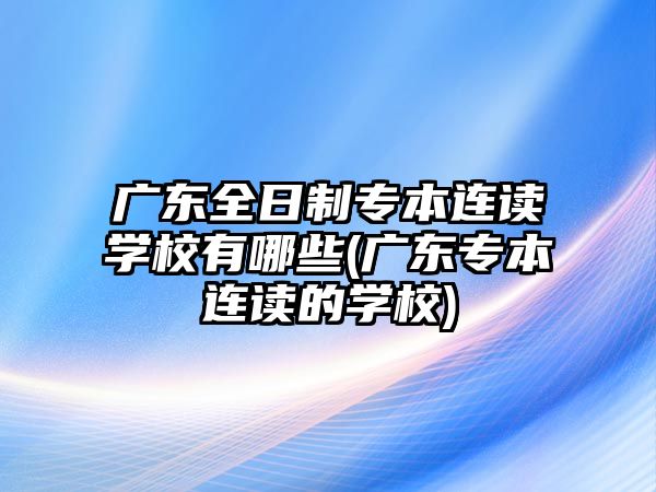 廣東全日制專本連讀學(xué)校有哪些(廣東專本連讀的學(xué)校)