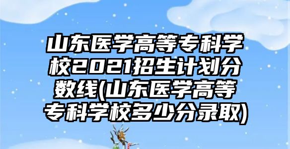 山東醫(yī)學高等專科學校2021招生計劃分數(shù)線(山東醫(yī)學高等?？茖W校多少分錄取)