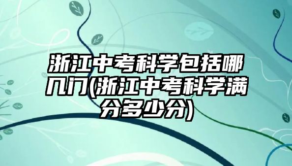 浙江中考科學(xué)包括哪幾門(浙江中考科學(xué)滿分多少分)