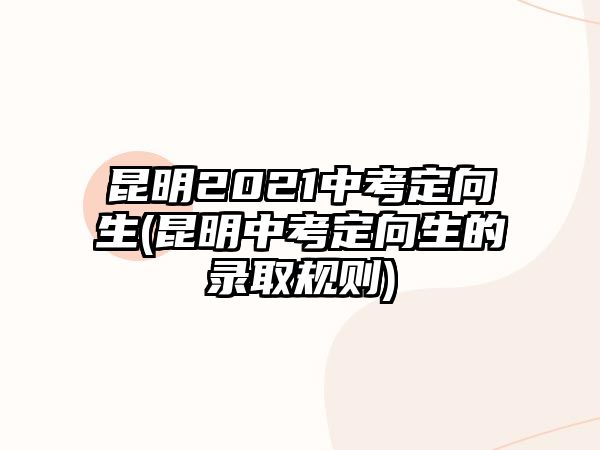 昆明2021中考定向生(昆明中考定向生的錄取規(guī)則)