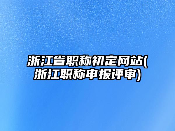 浙江省職稱初定網(wǎng)站(浙江職稱申報評審)